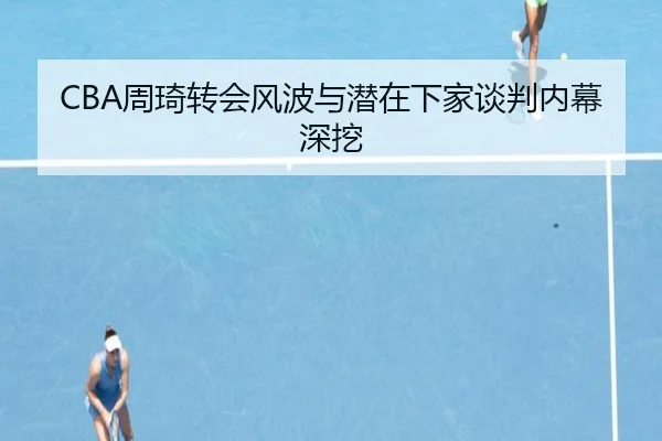 CBA周琦转会风波与潜在下家谈判内幕深挖